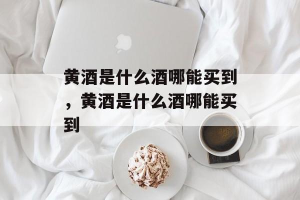 黄酒是什么酒哪能买到，黄酒是什么酒哪能买到-第1张图片-