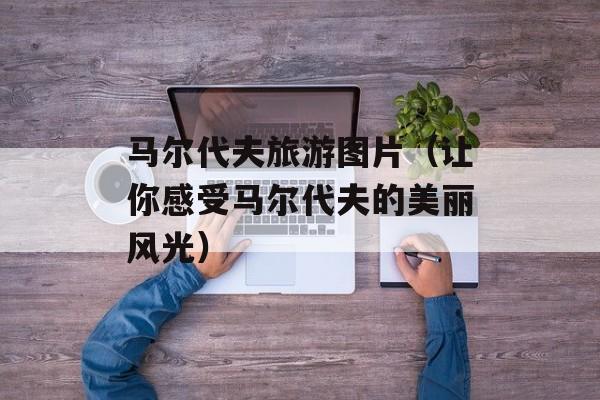 马尔代夫旅游图片（让你感受马尔代夫的美丽风光）-第1张图片-