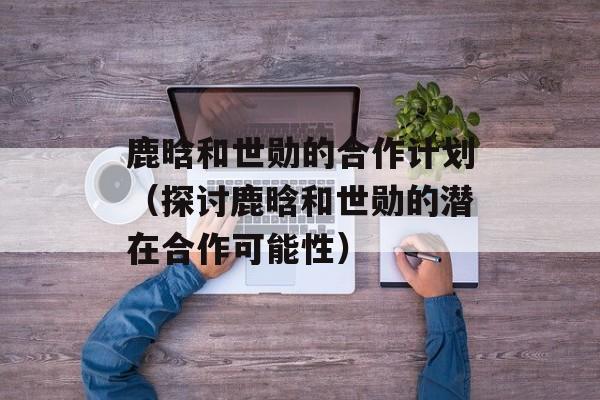 鹿晗和世勋的合作计划（探讨鹿晗和世勋的潜在合作可能性）-第1张图片-