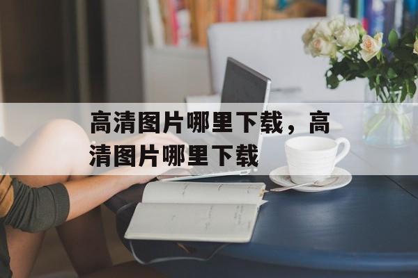 高清图片哪里下载，高清图片哪里下载-第1张图片-