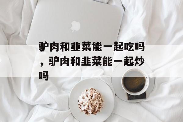 驴肉和韭菜能一起吃吗，驴肉和韭菜能一起炒吗-第1张图片-