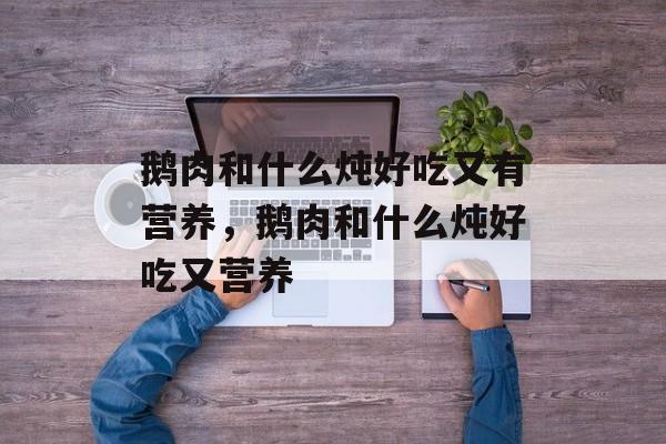 鹅肉和什么炖好吃又有营养，鹅肉和什么炖好吃又营养-第1张图片-