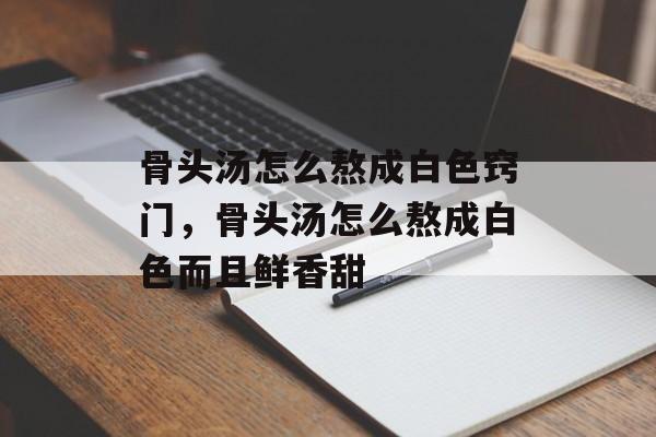 骨头汤怎么熬成白色窍门，骨头汤怎么熬成白色而且鲜香甜-第1张图片-