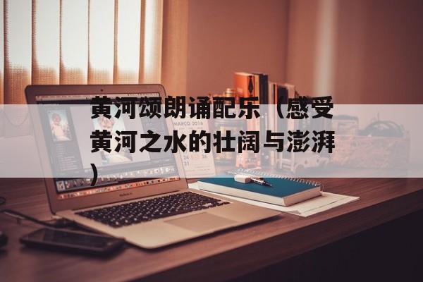 黄河颂朗诵配乐（感受黄河之水的壮阔与澎湃）-第1张图片-