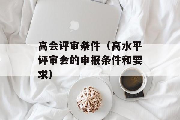 高会评审条件（高水平评审会的申报条件和要求）-第1张图片-