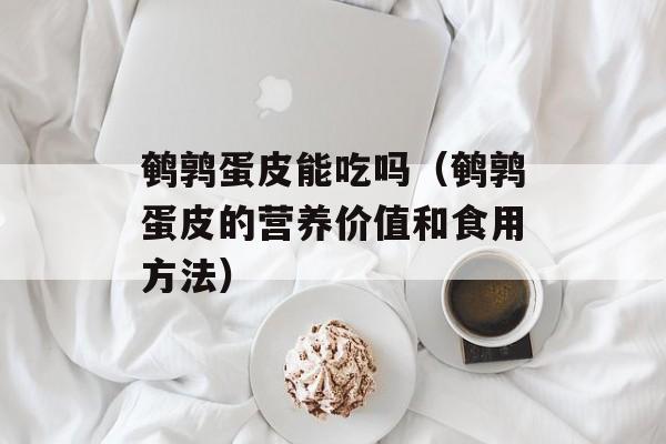 鹌鹑蛋皮能吃吗（鹌鹑蛋皮的营养价值和食用方法）-第1张图片-