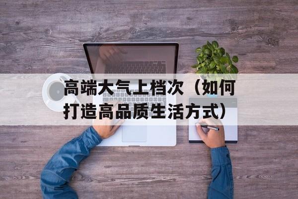 高端大气上档次（如何打造高品质生活方式）-第1张图片-