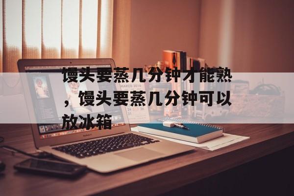 馒头要蒸几分钟才能熟，馒头要蒸几分钟可以放冰箱-第1张图片-
