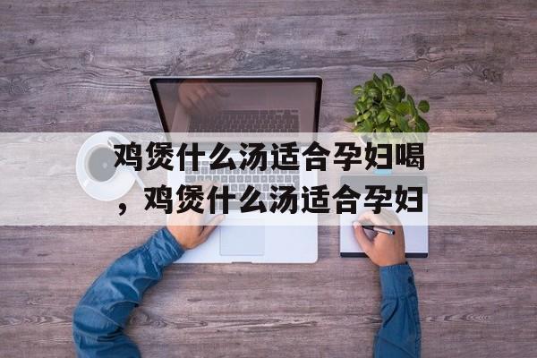 鸡煲什么汤适合孕妇喝，鸡煲什么汤适合孕妇-第1张图片-