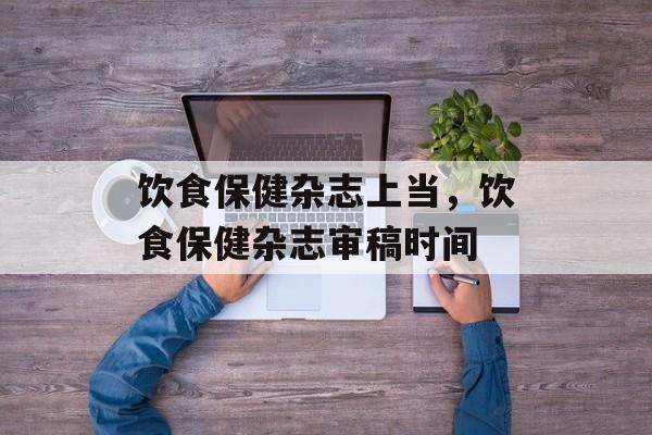 饮食保健杂志上当，饮食保健杂志审稿时间-第1张图片-
