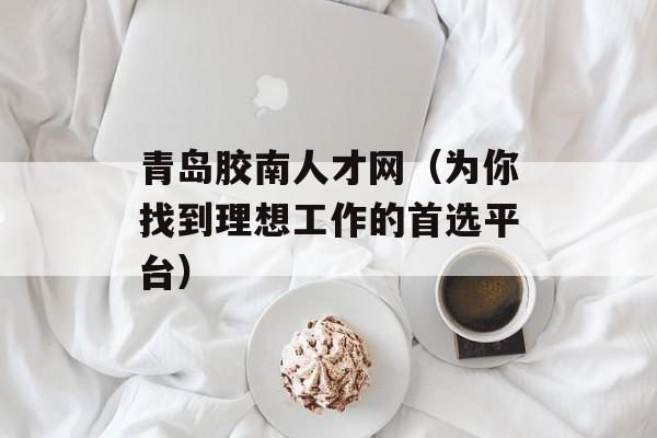 青岛胶南人才网（为你找到理想工作的首选平台）-第1张图片-