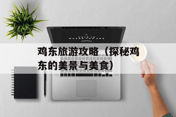 鸡东旅游攻略（探秘鸡东的美景与美食）-第1张图片-