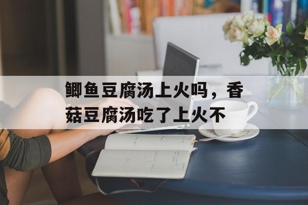 鲫鱼豆腐汤上火吗，香菇豆腐汤吃了上火不-第1张图片-