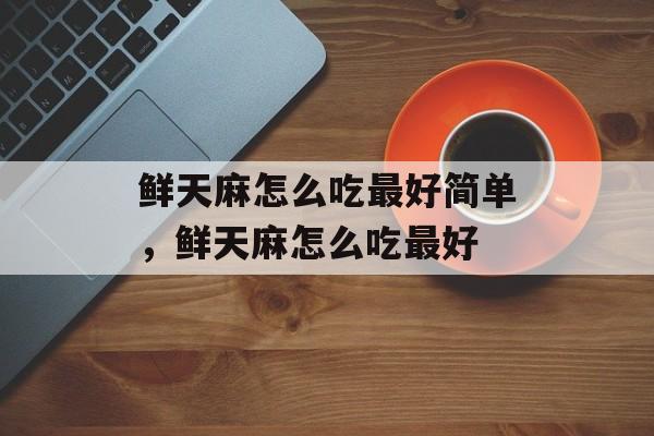 鲜天麻怎么吃最好简单，鲜天麻怎么吃最好-第1张图片-