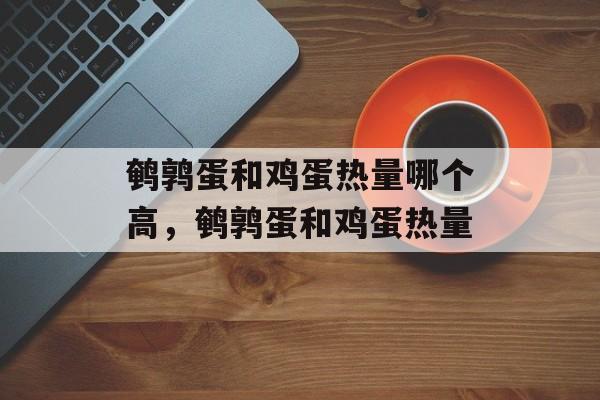 鹌鹑蛋和鸡蛋热量哪个高，鹌鹑蛋和鸡蛋热量-第1张图片-