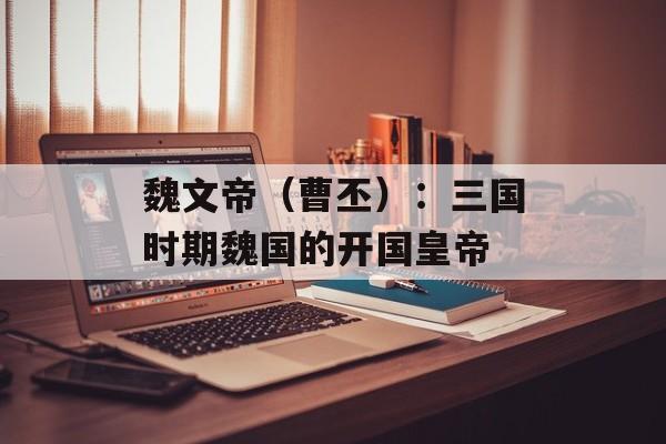 魏文帝（曹丕）：三国时期魏国的开国皇帝-第1张图片-