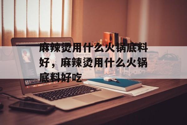 麻辣烫用什么火锅底料好，麻辣烫用什么火锅底料好吃-第1张图片-