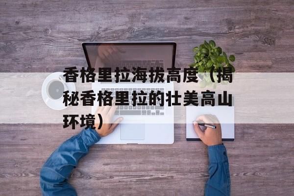 香格里拉海拔高度（揭秘香格里拉的壮美高山环境）-第1张图片-