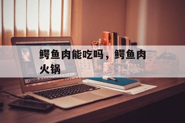 鳄鱼肉能吃吗，鳄鱼肉火锅-第1张图片-