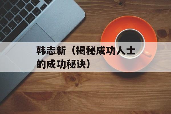 韩志新（揭秘成功人士的成功秘诀）-第1张图片-