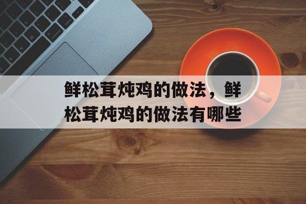 鲜松茸炖鸡的做法，鲜松茸炖鸡的做法有哪些-第1张图片-