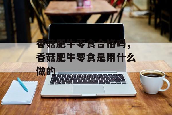 香菇肥牛零食合格吗，香菇肥牛零食是用什么做的-第1张图片-