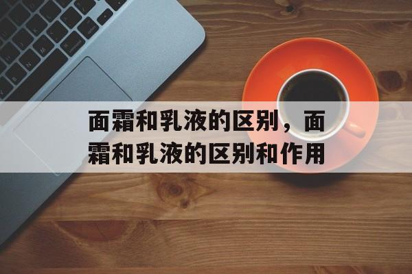 面霜和乳液的区别，面霜和乳液的区别和作用-第1张图片-