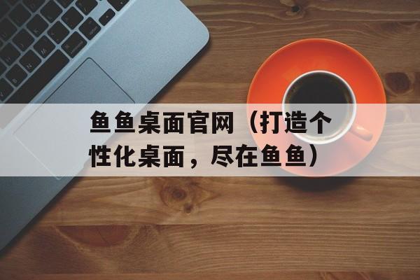 鱼鱼桌面官网（打造个性化桌面，尽在鱼鱼）-第1张图片-