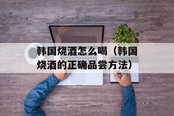 韩国烧酒怎么喝（韩国烧酒的正确品尝方法）-第1张图片-