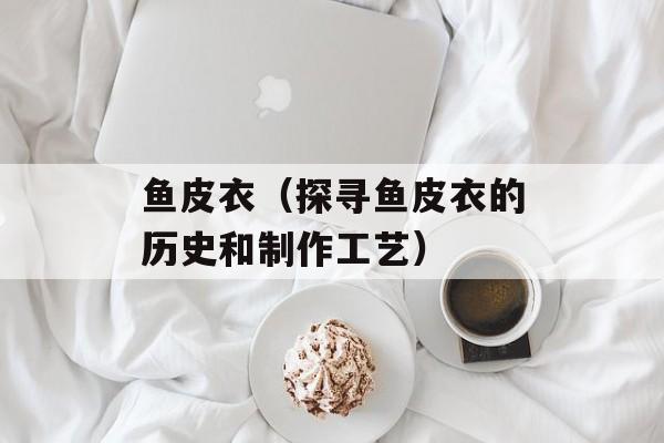 鱼皮衣（探寻鱼皮衣的历史和制作工艺）-第1张图片-