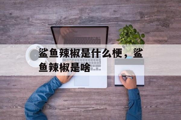 鲨鱼辣椒是什么梗，鲨鱼辣椒是啥-第1张图片-