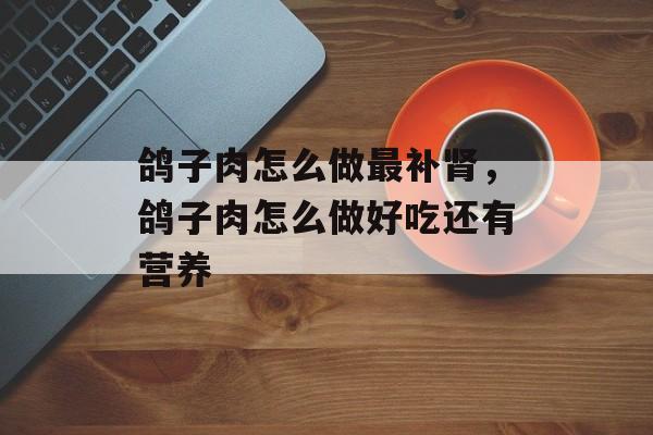 鸽子肉怎么做最补肾，鸽子肉怎么做好吃还有营养-第1张图片-