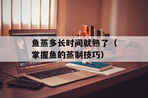 鱼蒸多长时间就熟了（掌握鱼的蒸制技巧）-第1张图片-