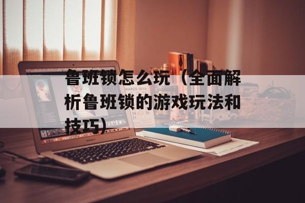 鲁班锁怎么玩（全面解析鲁班锁的游戏玩法和技巧）-第1张图片-