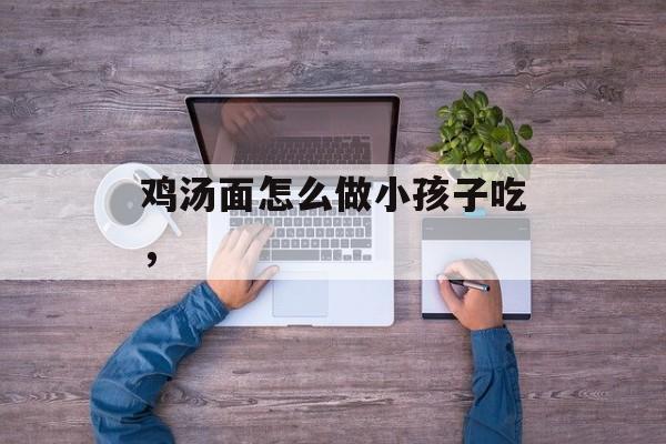 鸡汤面怎么做小孩子吃，-第1张图片-