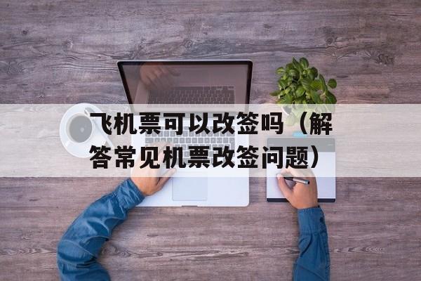 飞机票可以改签吗（解答常见机票改签问题）-第1张图片-