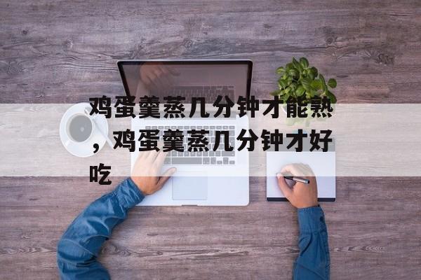 鸡蛋羹蒸几分钟才能熟，鸡蛋羹蒸几分钟才好吃-第1张图片-