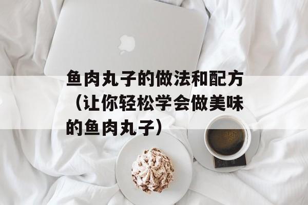 鱼肉丸子的做法和配方（让你轻松学会做美味的鱼肉丸子）-第1张图片-