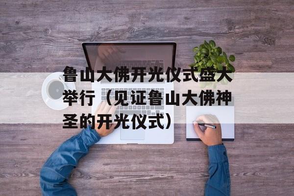 鲁山大佛开光仪式盛大举行（见证鲁山大佛神圣的开光仪式）-第1张图片-