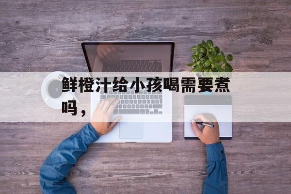 鲜橙汁给小孩喝需要煮吗，-第1张图片-