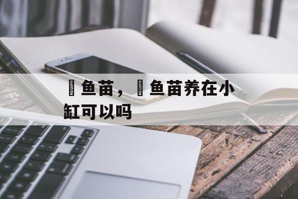 鳡鱼苗，鳡鱼苗养在小缸可以吗-第1张图片-