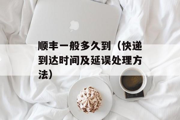 顺丰一般多久到（快递到达时间及延误处理方法）-第1张图片-