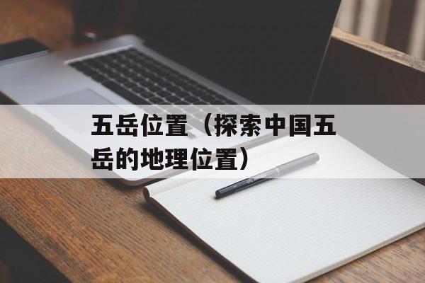 五岳位置（探索中国五岳的地理位置）-第1张图片-