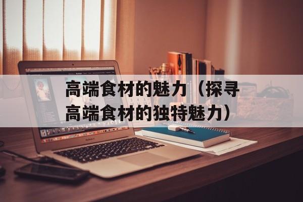 高端食材的魅力（探寻高端食材的独特魅力）-第1张图片-