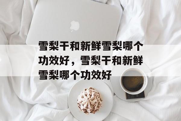 雪梨干和新鲜雪梨哪个功效好，雪梨干和新鲜雪梨哪个功效好-第1张图片-