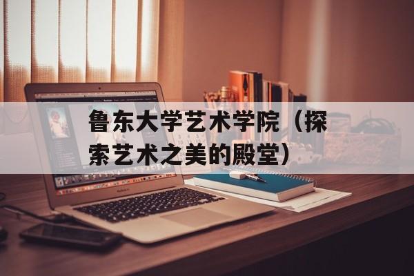 鲁东大学艺术学院（探索艺术之美的殿堂）-第1张图片-