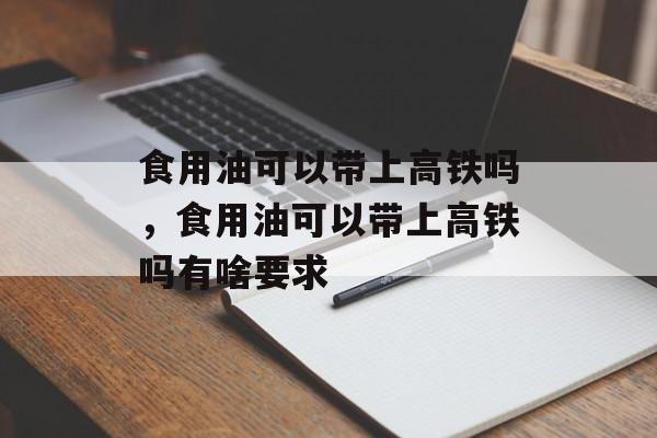 食用油可以带上高铁吗，食用油可以带上高铁吗有啥要求-第1张图片-