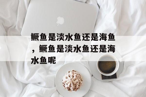 鳜鱼是淡水鱼还是海鱼，鳜鱼是淡水鱼还是海水鱼呢-第1张图片-