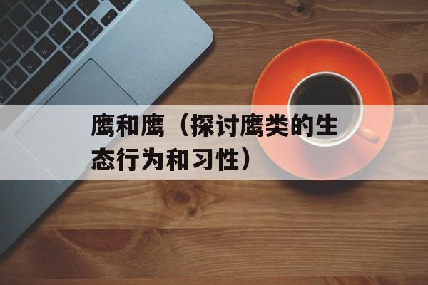 鹰和鹰（探讨鹰类的生态行为和习性）-第1张图片-