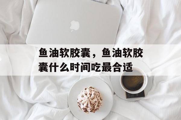 鱼油软胶囊，鱼油软胶囊什么时间吃最合适-第1张图片-